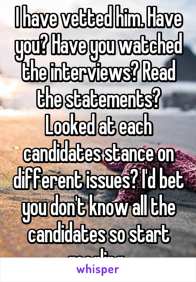 I have vetted him. Have you? Have you watched the interviews? Read the statements? Looked at each candidates stance on different issues? I'd bet you don't know all the candidates so start googling. 