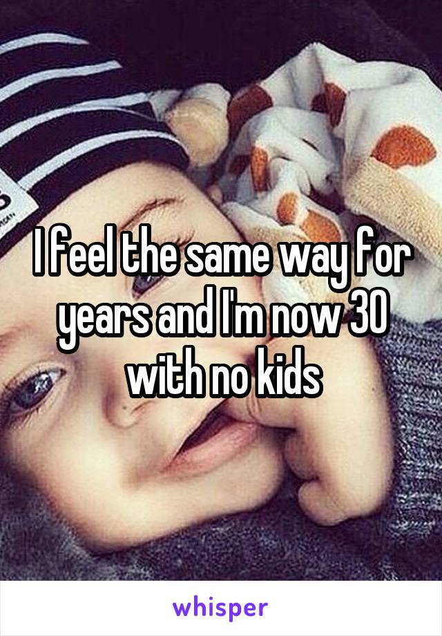 I feel the same way for years and I'm now 30 with no kids