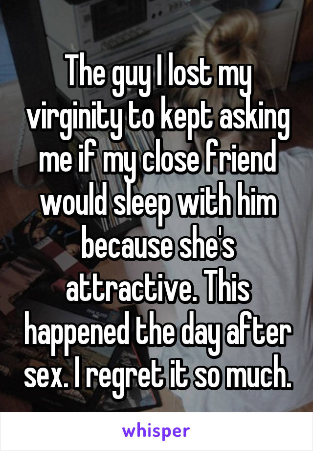 The guy I lost my virginity to kept asking me if my close friend would sleep with him because she's attractive. This happened the day after sex. I regret it so much.