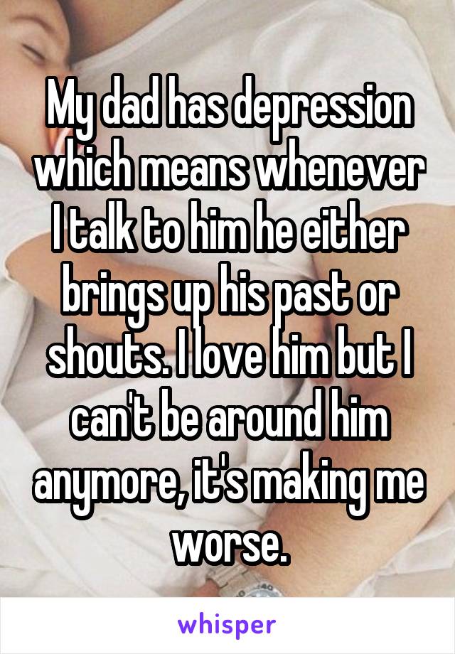 My dad has depression which means whenever I talk to him he either brings up his past or shouts. I love him but I can't be around him anymore, it's making me worse.