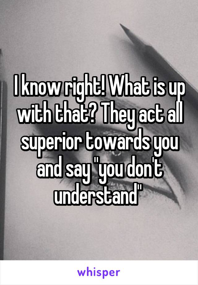 I know right! What is up with that? They act all superior towards you and say "you don't understand" 