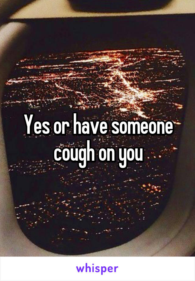 Yes or have someone cough on you