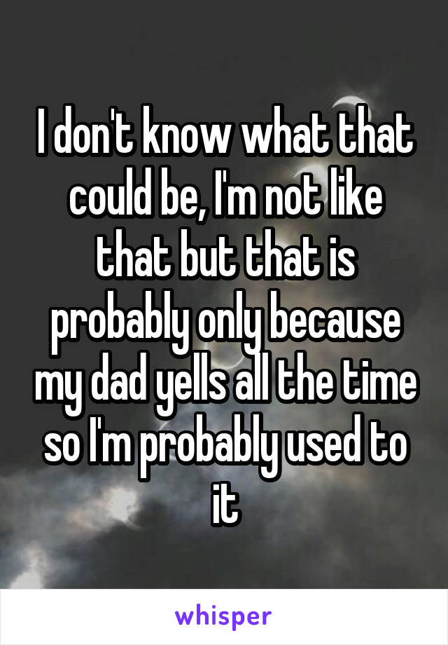 I don't know what that could be, I'm not like that but that is probably only because my dad yells all the time so I'm probably used to it