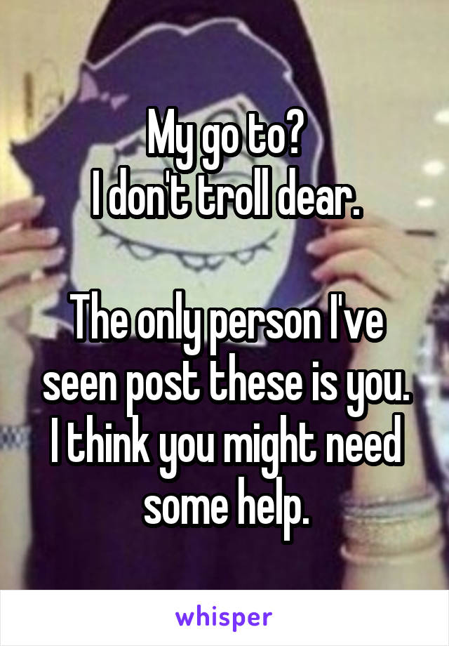 My go to?
I don't troll dear.

The only person I've seen post these is you.
I think you might need some help.