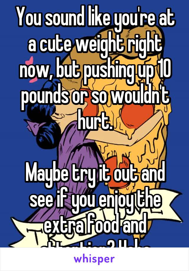 You sound like you're at a cute weight right now, but pushing up 10 pounds or so wouldn't hurt.

Maybe try it out and see if you enjoy the extra food and attention? Haha
