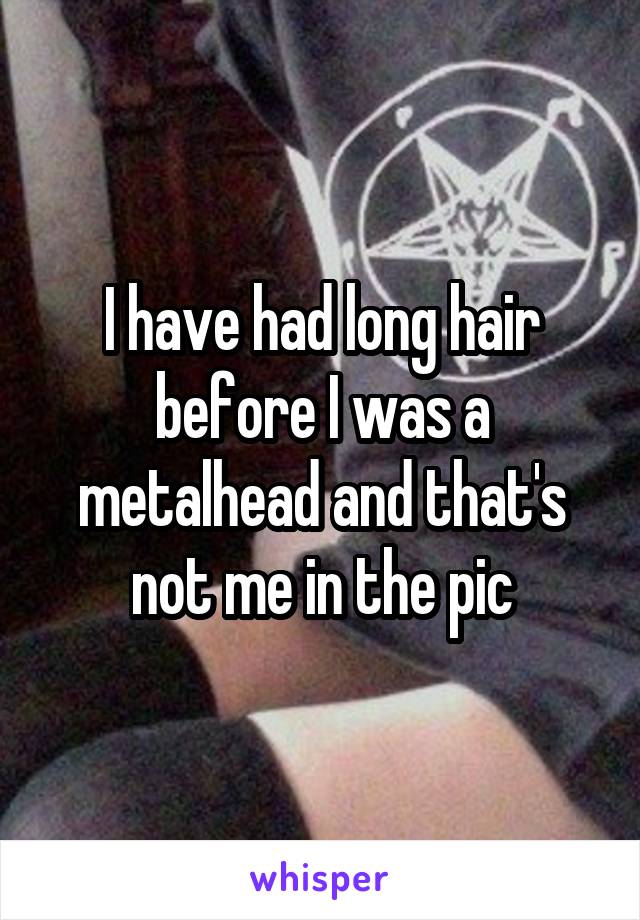 I have had long hair before I was a metalhead and that's not me in the pic