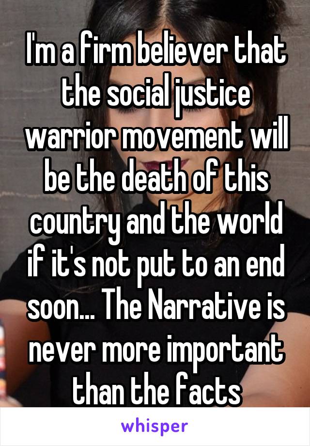 I'm a firm believer that the social justice warrior movement will be the death of this country and the world if it's not put to an end soon... The Narrative is never more important than the facts