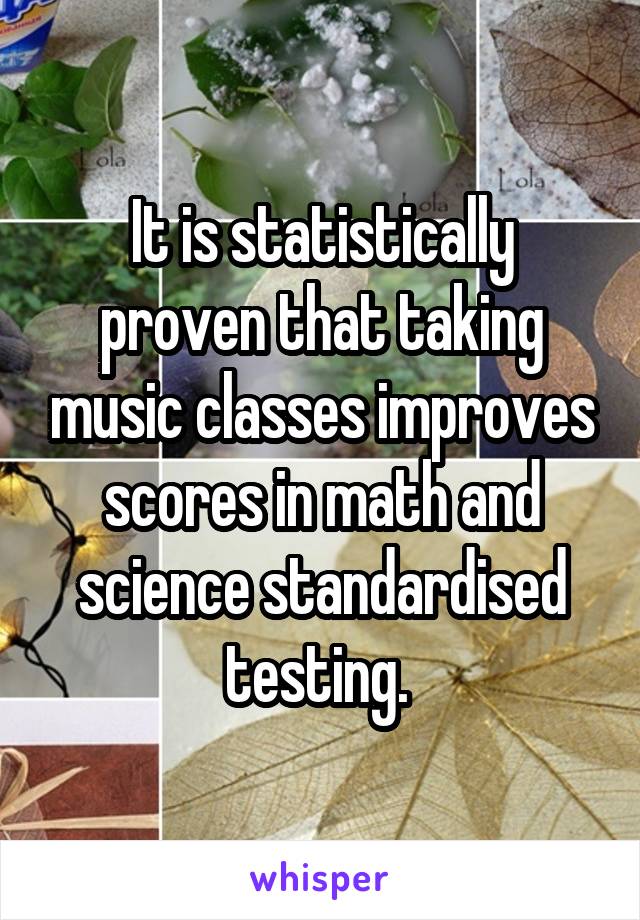 It is statistically proven that taking music classes improves scores in math and science standardised testing. 