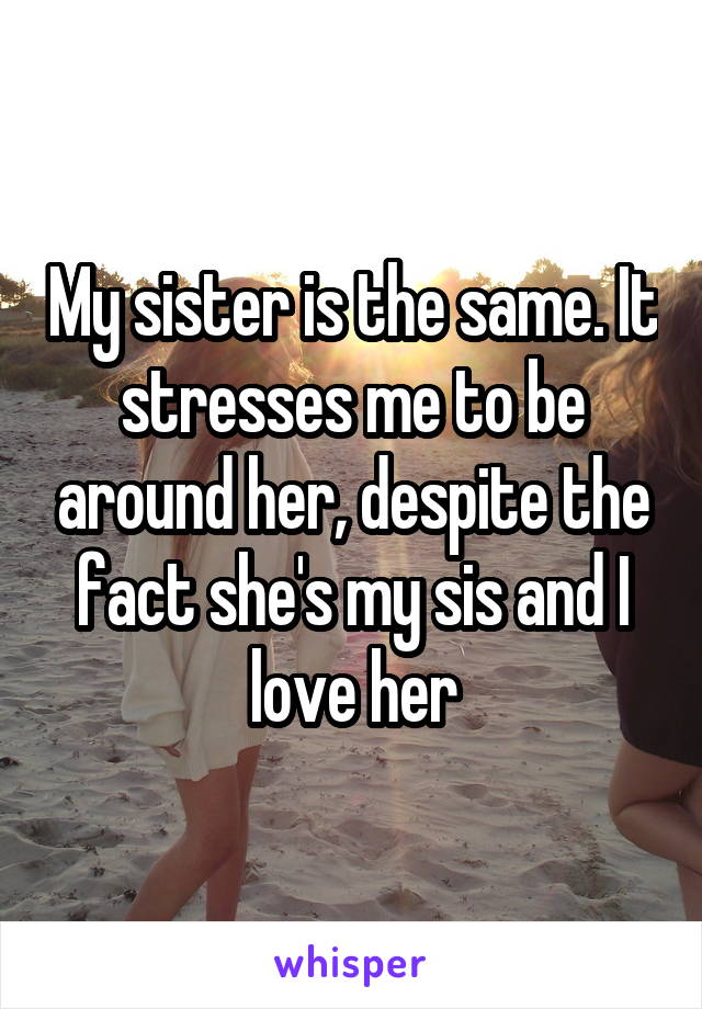 My sister is the same. It stresses me to be around her, despite the fact she's my sis and I love her