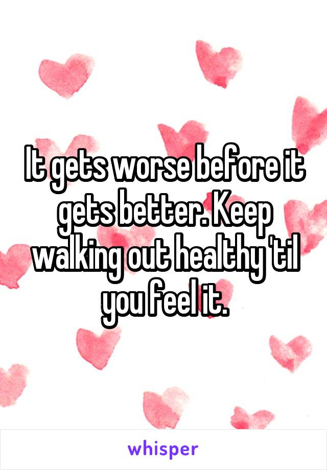 It gets worse before it gets better. Keep walking out healthy 'til you feel it.