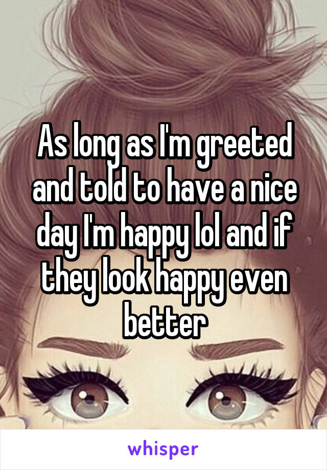 As long as I'm greeted and told to have a nice day I'm happy lol and if they look happy even better