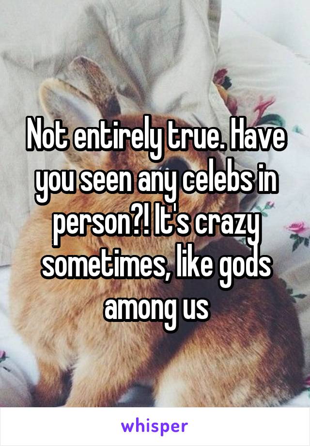 Not entirely true. Have you seen any celebs in person?! It's crazy sometimes, like gods among us