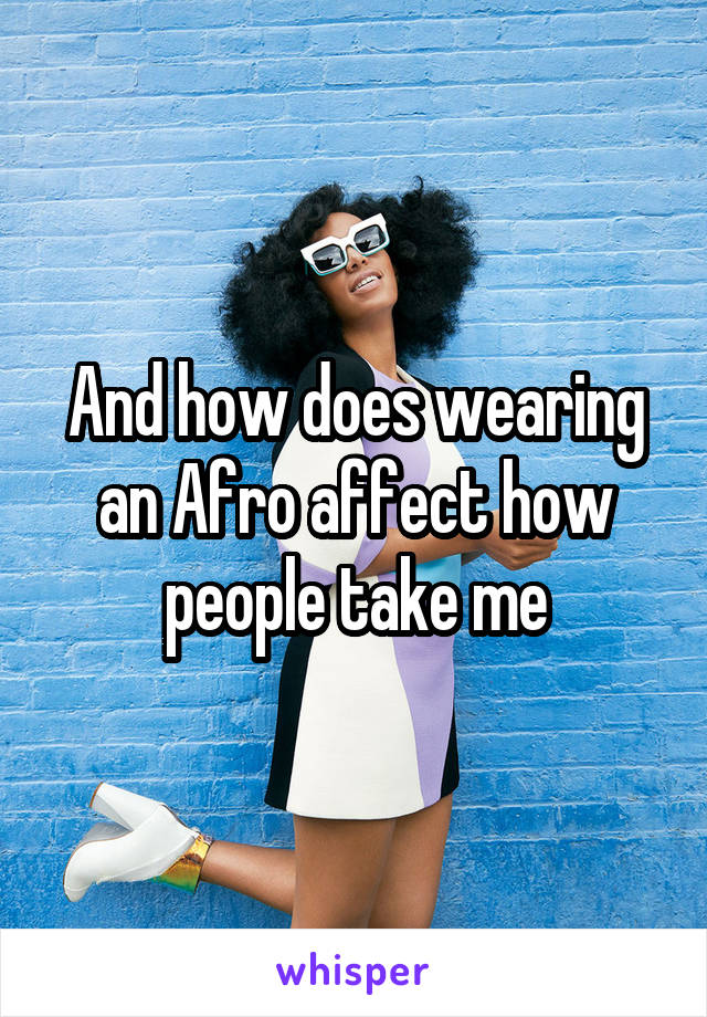 And how does wearing an Afro affect how people take me