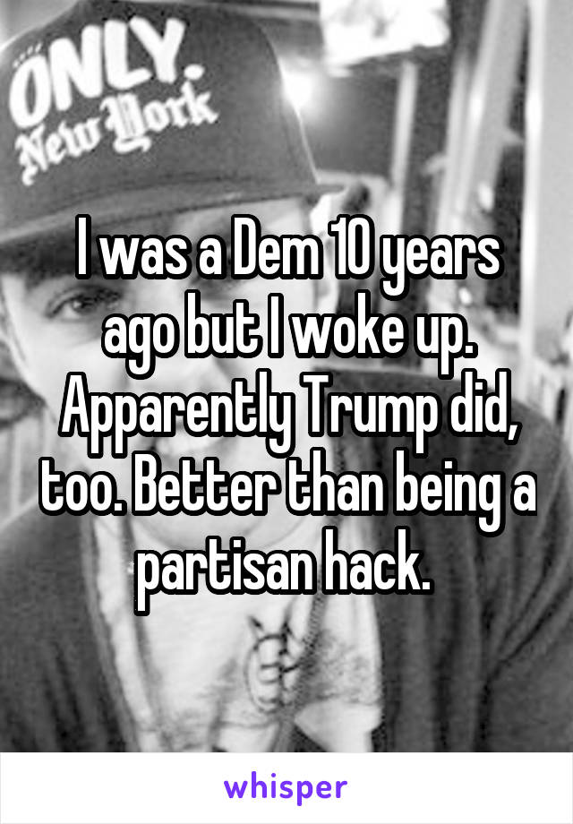 I was a Dem 10 years ago but I woke up. Apparently Trump did, too. Better than being a partisan hack. 