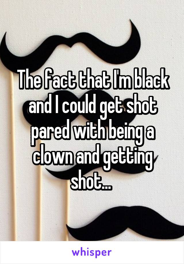 The fact that I'm black and I could get shot pared with being a clown and getting shot... 