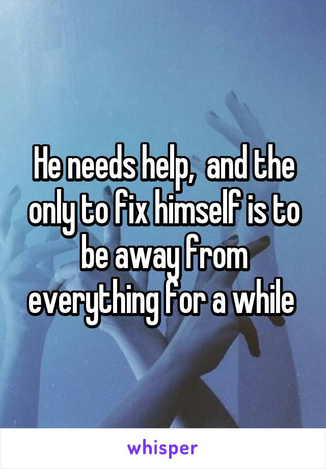 He needs help,  and the only to fix himself is to be away from everything for a while 