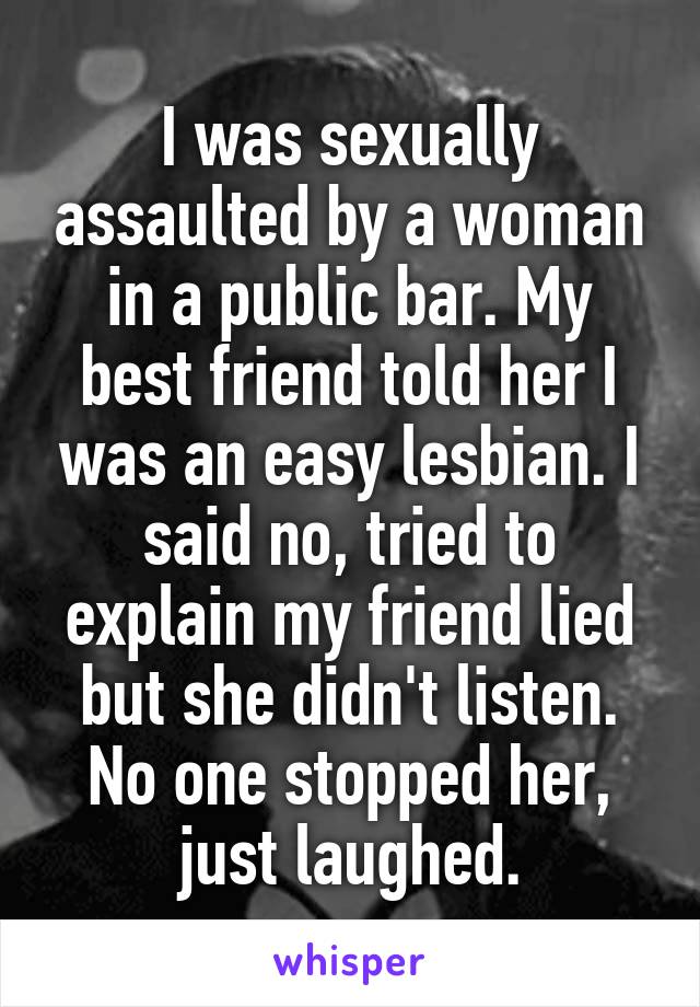 I was sexually assaulted by a woman in a public bar. My best friend told her I was an easy lesbian. I said no, tried to explain my friend lied but she didn't listen. No one stopped her, just laughed.
