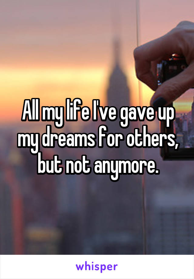 All my life I've gave up my dreams for others, but not anymore.