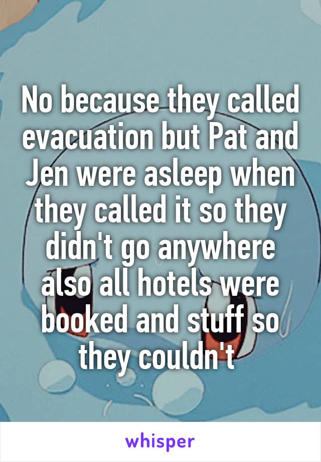 No because they called evacuation but Pat and Jen were asleep when they called it so they didn't go anywhere also all hotels were booked and stuff so they couldn't 