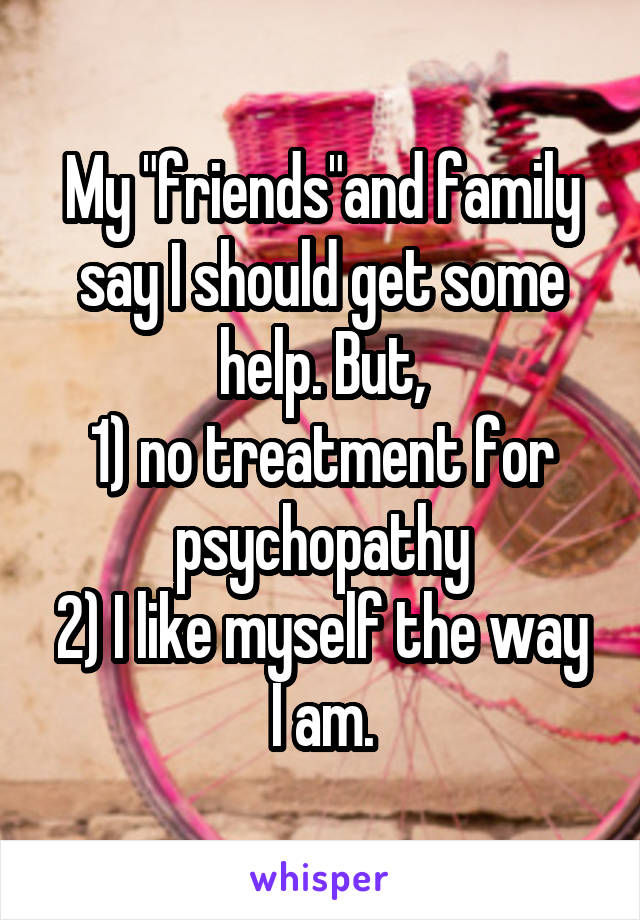 My "friends"and family say I should get some help. But,
1) no treatment for psychopathy
2) I like myself the way I am.
