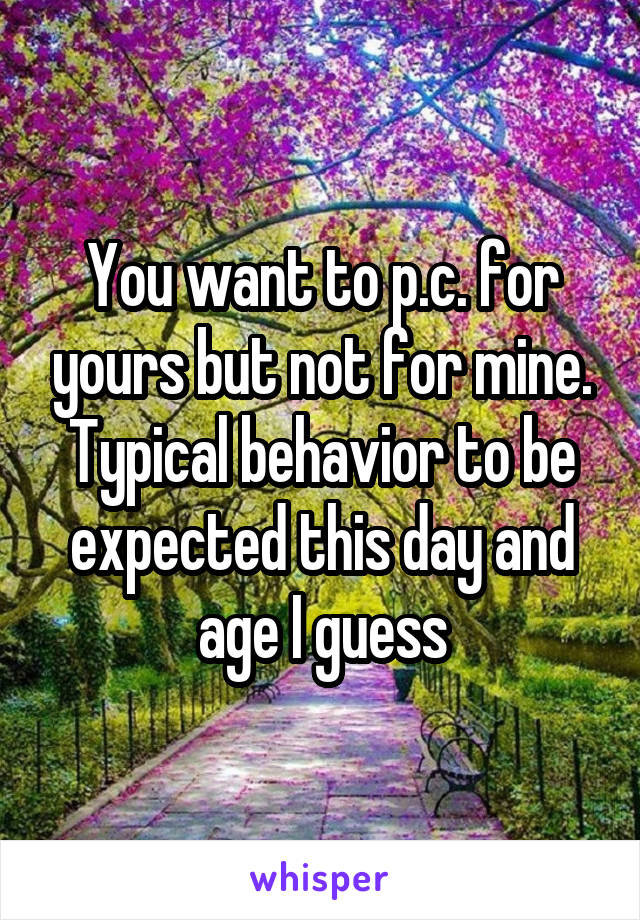 You want to p.c. for yours but not for mine. Typical behavior to be expected this day and age I guess