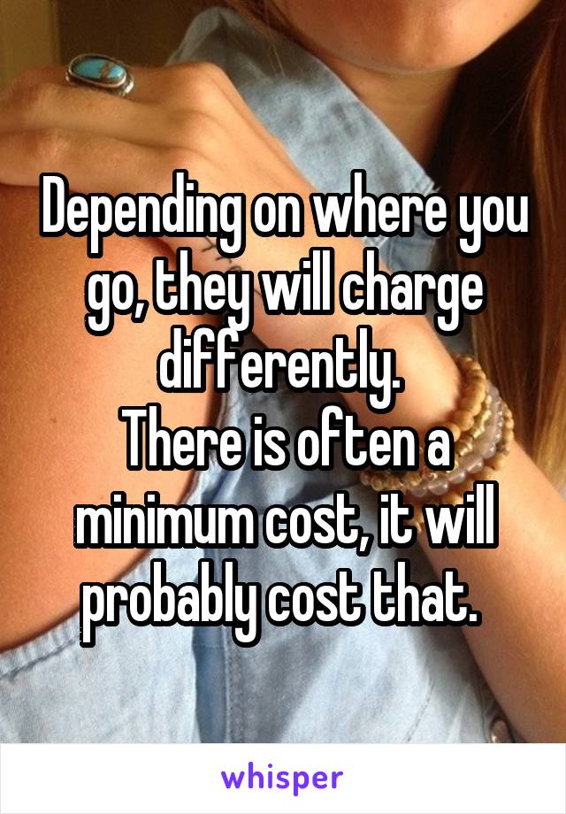 Depending on where you go, they will charge differently. 
There is often a minimum cost, it will probably cost that. 
