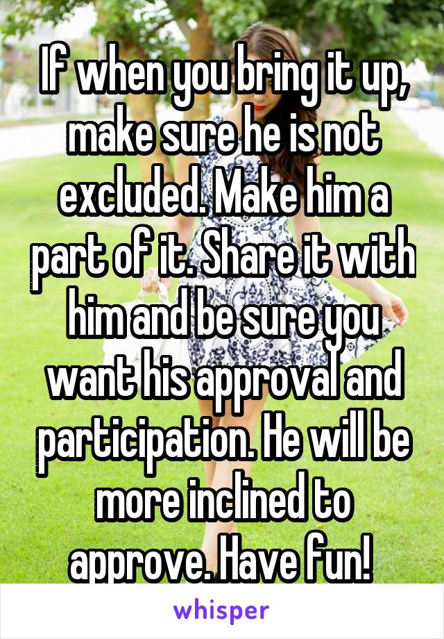 If when you bring it up, make sure he is not excluded. Make him a part of it. Share it with him and be sure you want his approval and participation. He will be more inclined to approve. Have fun! 