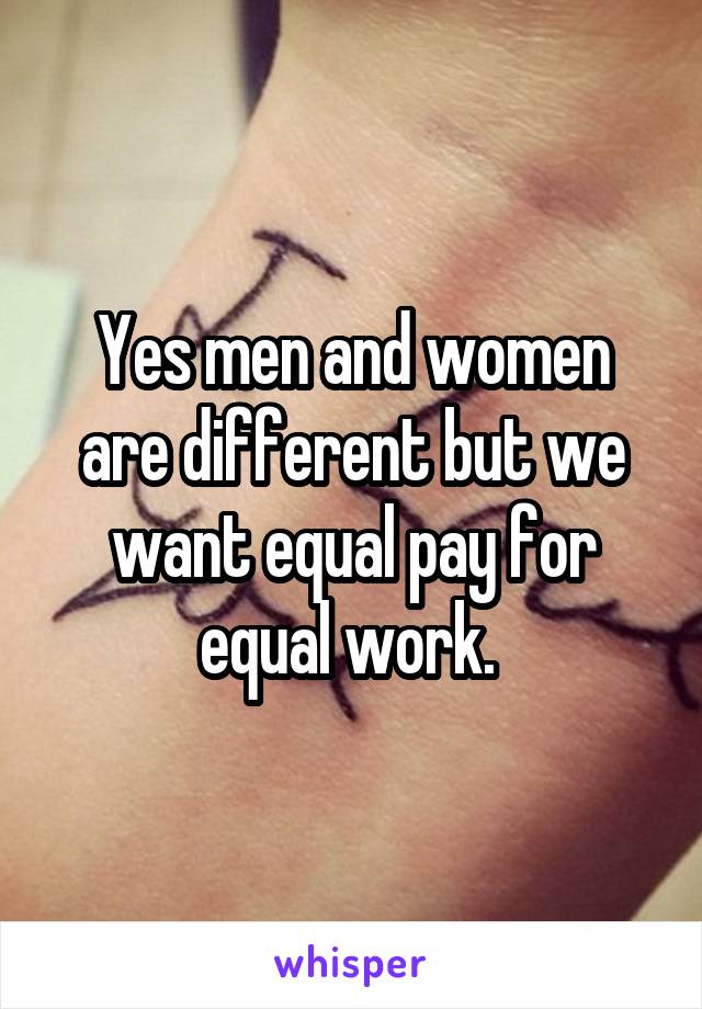 Yes men and women are different but we want equal pay for equal work. 