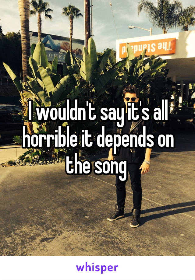 I wouldn't say it's all horrible it depends on the song 