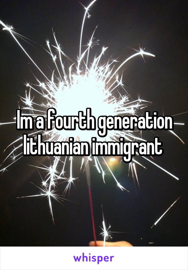 Im a fourth generation lithuanian immigrant 