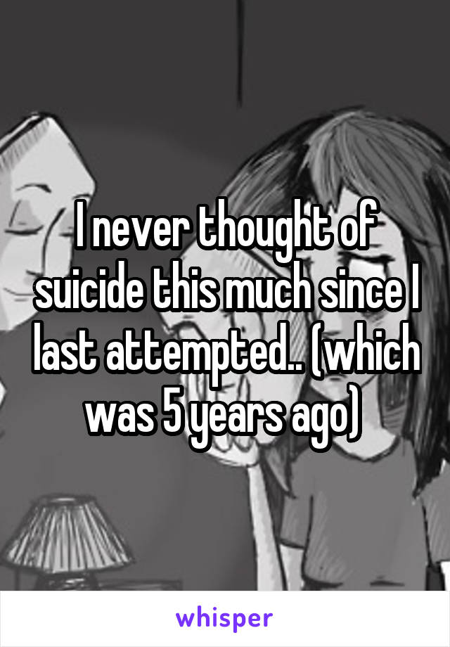 I never thought of suicide this much since I last attempted.. (which was 5 years ago) 