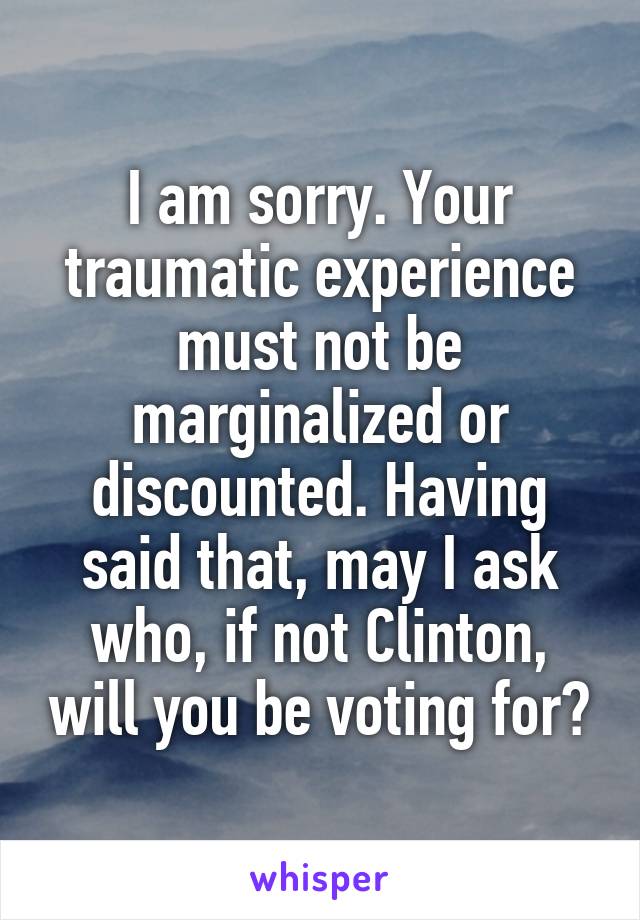 I am sorry. Your traumatic experience must not be marginalized or discounted. Having said that, may I ask who, if not Clinton, will you be voting for?