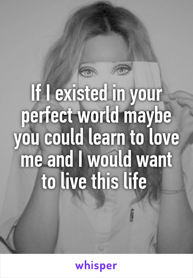 If I existed in your perfect world maybe you could learn to love me and I would want to live this life 