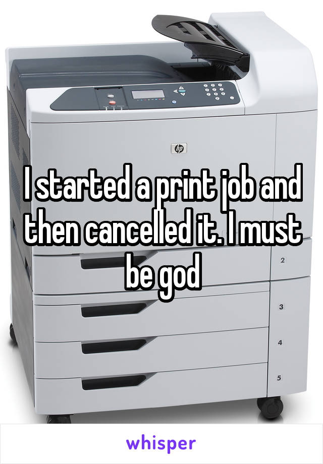 I started a print job and then cancelled it. I must be god