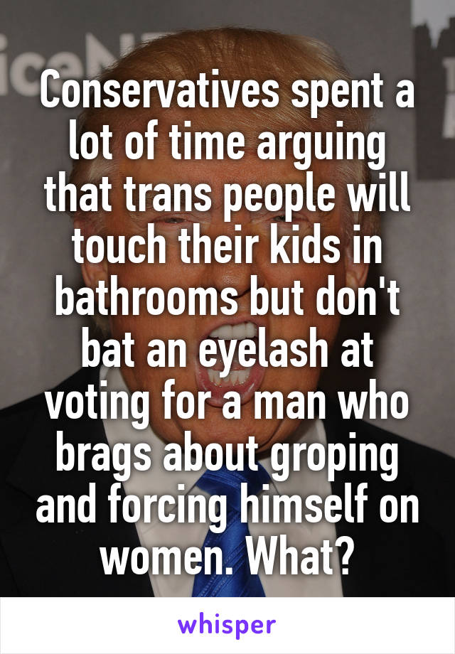 Conservatives spent a lot of time arguing that trans people will touch their kids in bathrooms but don't bat an eyelash at voting for a man who brags about groping and forcing himself on women. What?