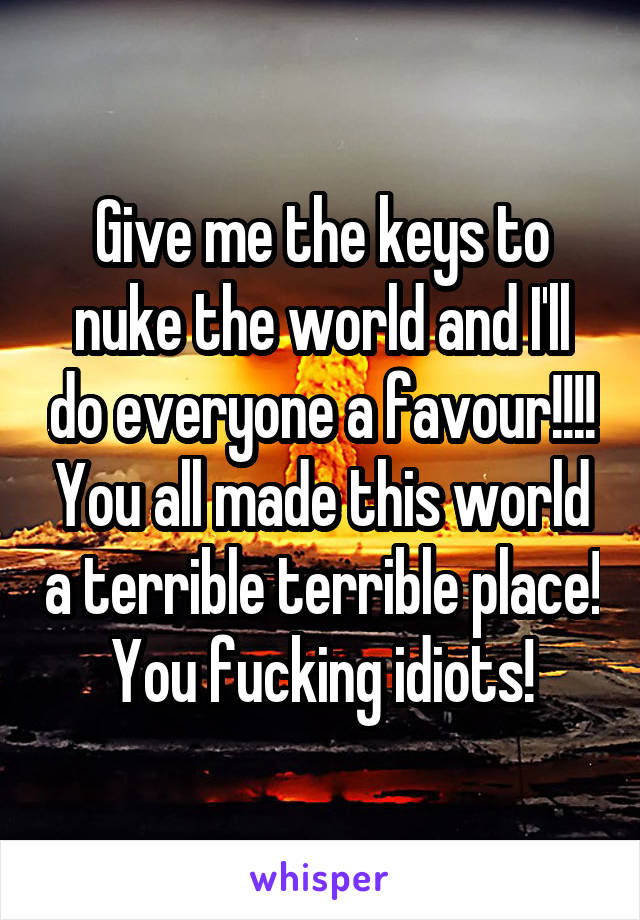 Give me the keys to nuke the world and I'll do everyone a favour!!!! You all made this world a terrible terrible place! You fucking idiots!