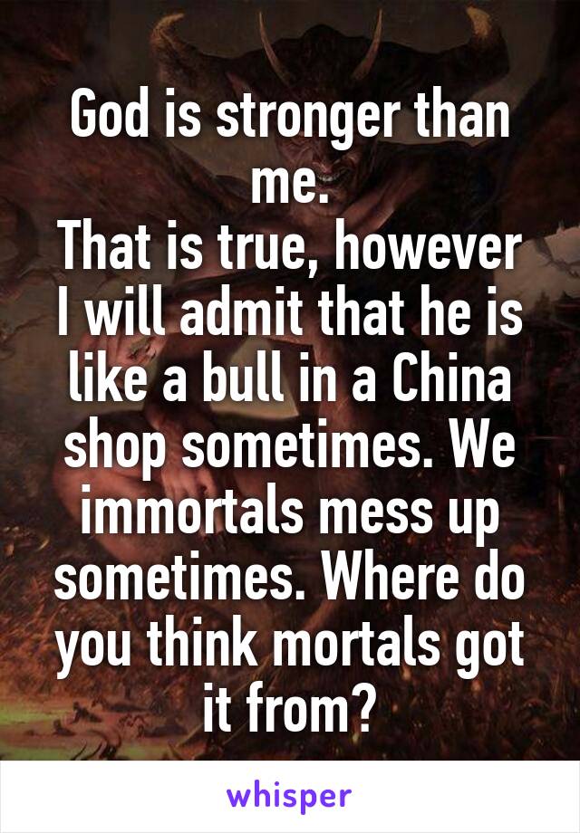God is stronger than me.
That is true, however I will admit that he is like a bull in a China shop sometimes. We immortals mess up sometimes. Where do you think mortals got it from?