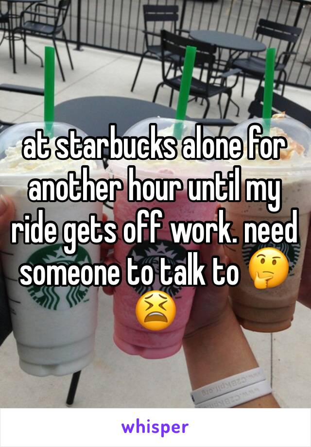 at starbucks alone for another hour until my ride gets off work. need someone to talk to 🤔😫