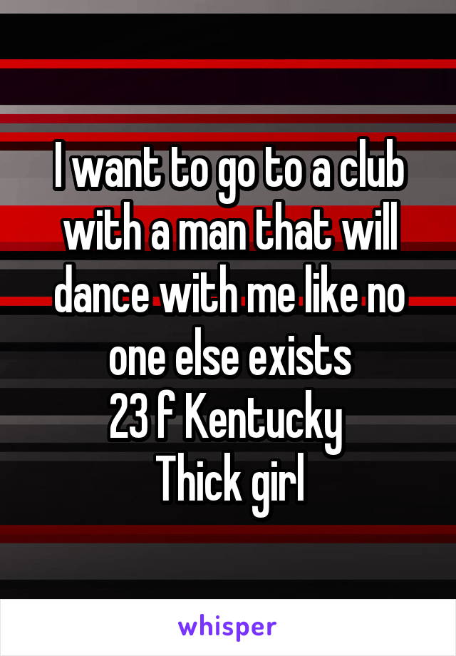 I want to go to a club with a man that will dance with me like no one else exists
23 f Kentucky 
Thick girl