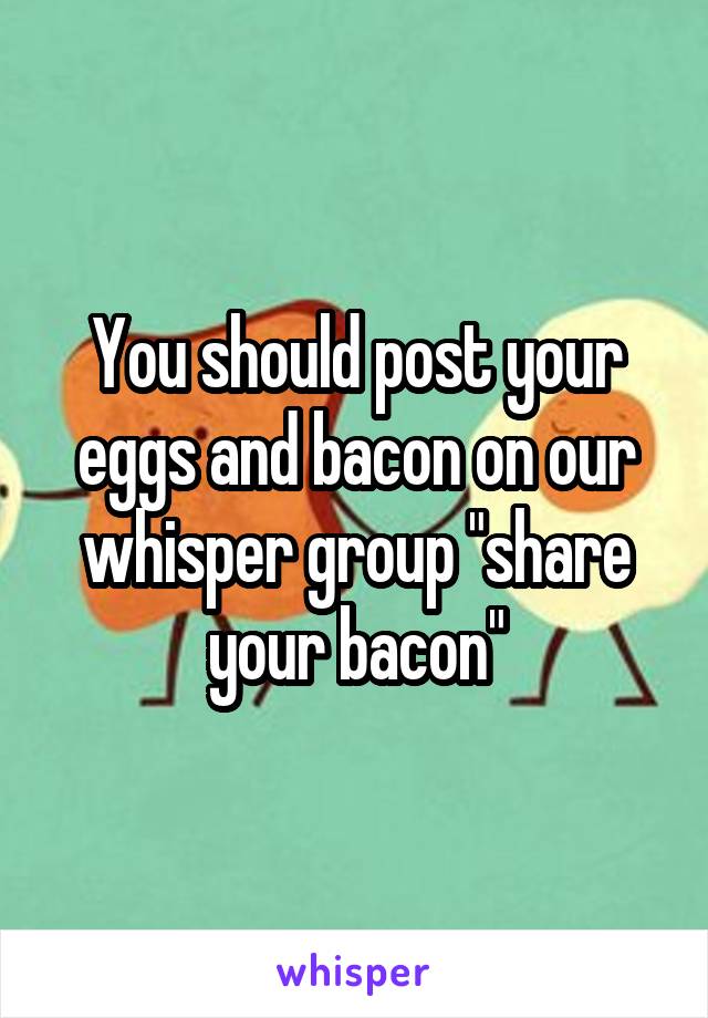 You should post your eggs and bacon on our whisper group "share your bacon"