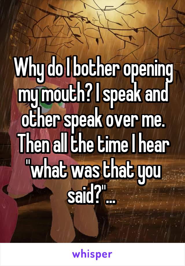 Why do I bother opening my mouth? I speak and other speak over me. Then all the time I hear "what was that you said?"... 
