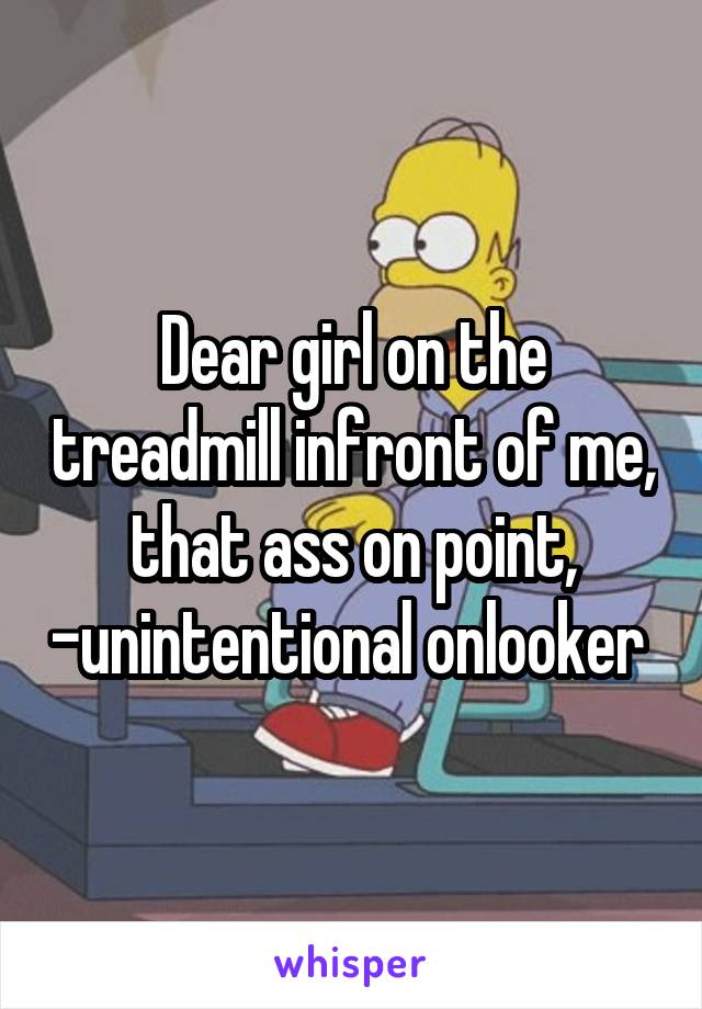 Dear girl on the treadmill infront of me, that ass on point, -unintentional onlooker 
