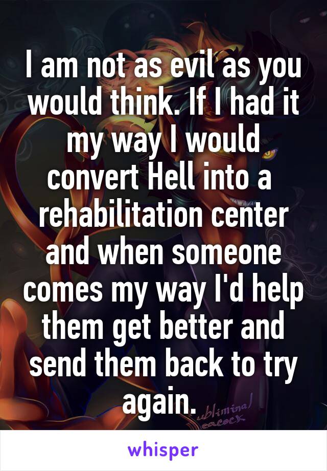 I am not as evil as you would think. If I had it my way I would convert Hell into a  rehabilitation center and when someone comes my way I'd help them get better and send them back to try again. 