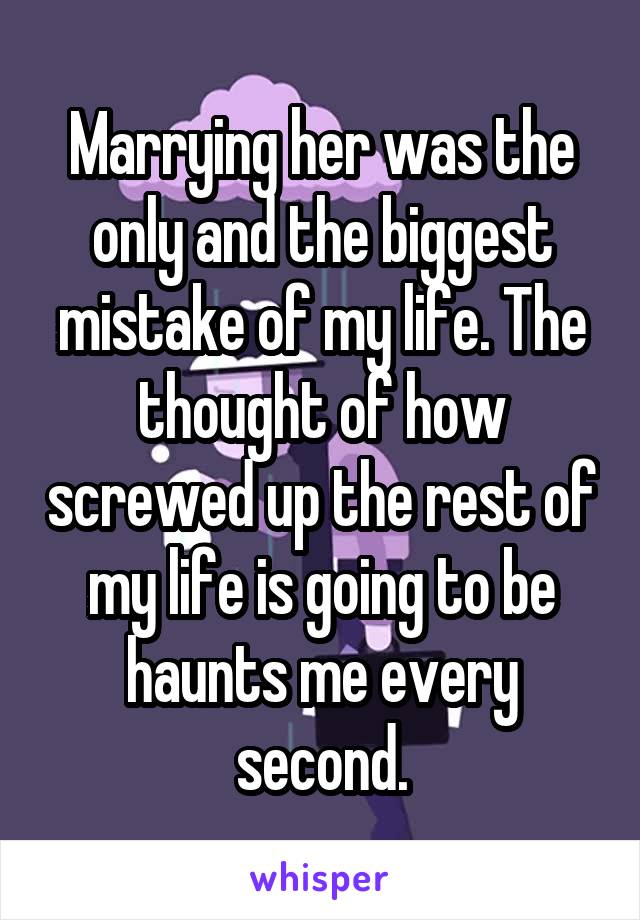 Marrying her was the only and the biggest mistake of my life. The thought of how screwed up the rest of my life is going to be haunts me every second.