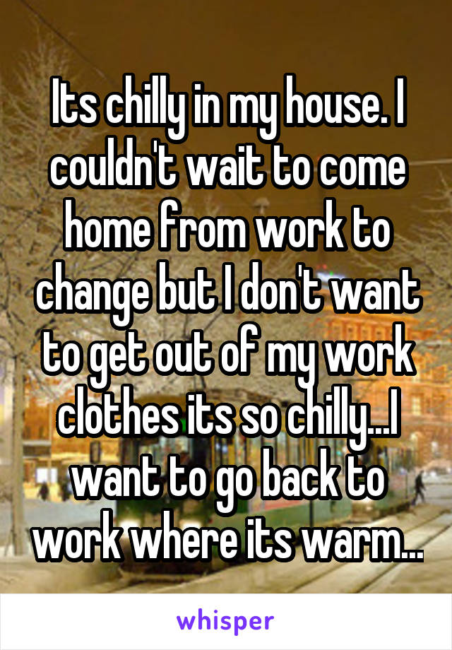 Its chilly in my house. I couldn't wait to come home from work to change but I don't want to get out of my work clothes its so chilly...I want to go back to work where its warm...