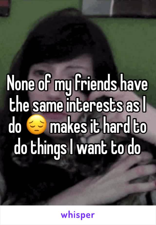 None of my friends have the same interests as I do 😔 makes it hard to do things I want to do