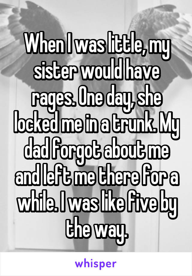 When I was little, my sister would have rages. One day, she locked me in a trunk. My dad forgot about me and left me there for a while. I was like five by the way.