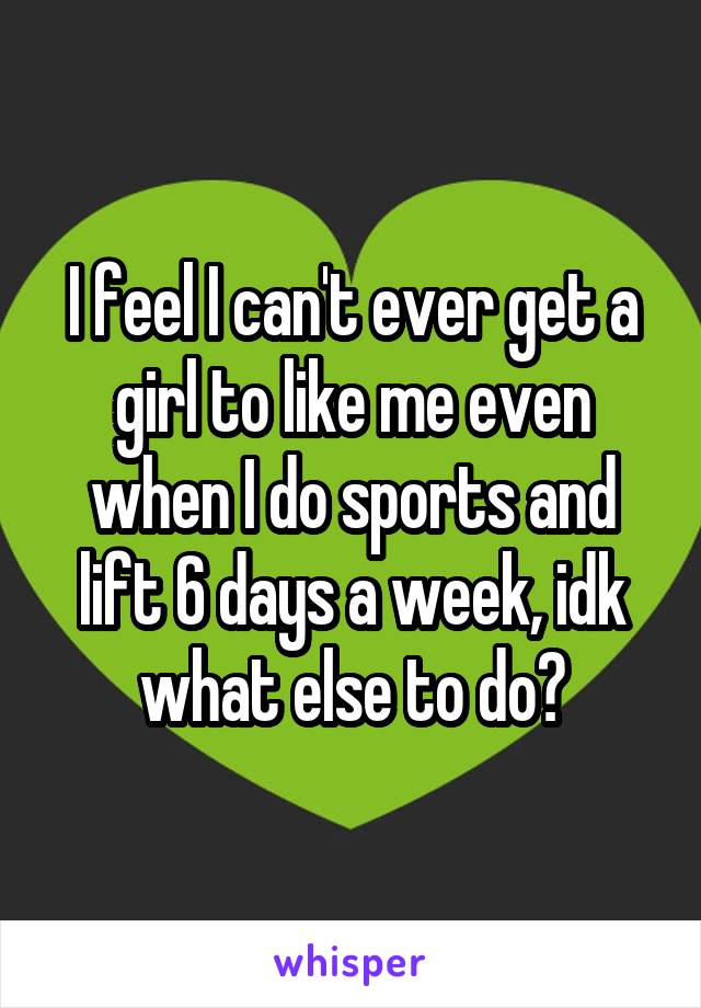 I feel I can't ever get a girl to like me even when I do sports and lift 6 days a week, idk what else to do?