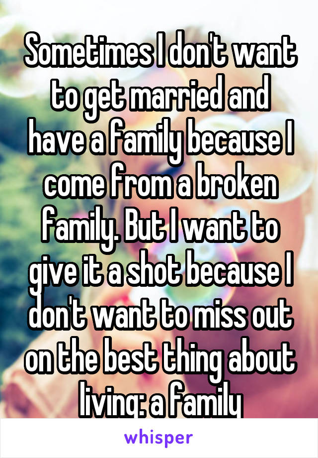 Sometimes I don't want to get married and have a family because I come from a broken family. But I want to give it a shot because I don't want to miss out on the best thing about living: a family