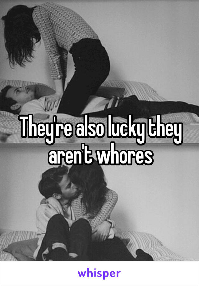 They're also lucky they aren't whores